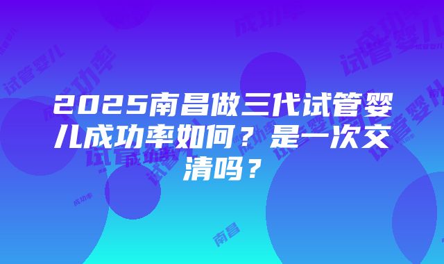 2025南昌做三代试管婴儿成功率如何？是一次交清吗？