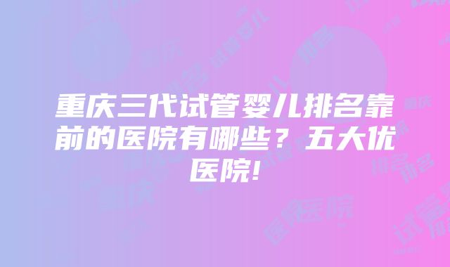 重庆三代试管婴儿排名靠前的医院有哪些？五大优医院!