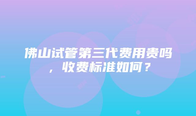 佛山试管第三代费用贵吗，收费标准如何？