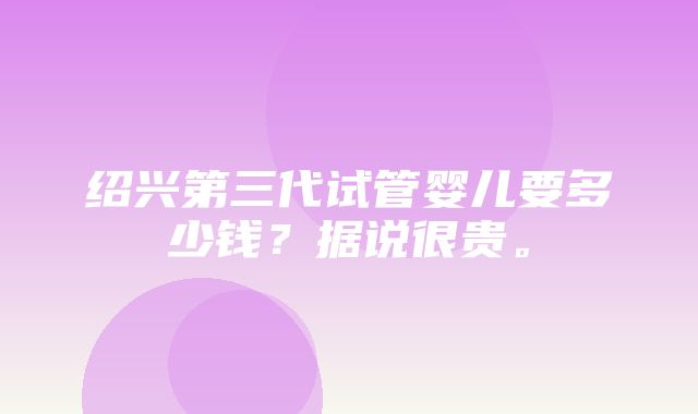 绍兴第三代试管婴儿要多少钱？据说很贵。