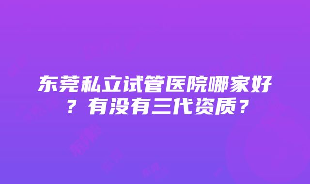 东莞私立试管医院哪家好？有没有三代资质？