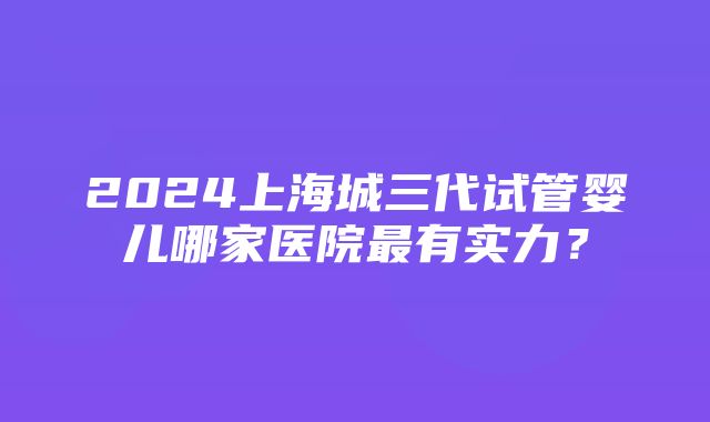 2024上海城三代试管婴儿哪家医院最有实力？