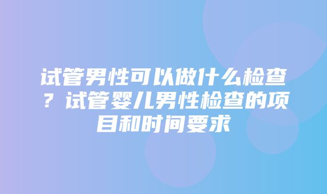 试管男性可以做什么检查？试管婴儿男性检查的项目和时间要求