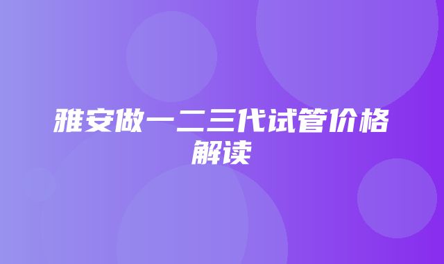 雅安做一二三代试管价格解读