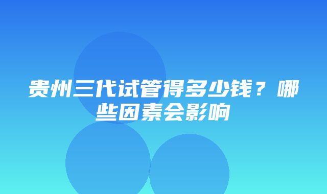 贵州三代试管得多少钱？哪些因素会影响