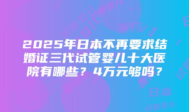 2025年日本不再要求结婚证三代试管婴儿十大医院有哪些？4万元够吗？