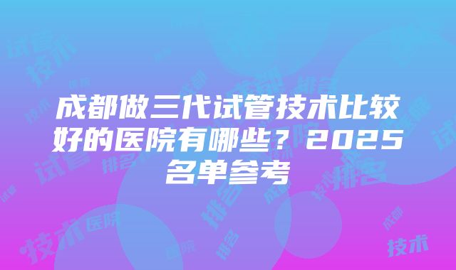 成都做三代试管技术比较好的医院有哪些？2025名单参考