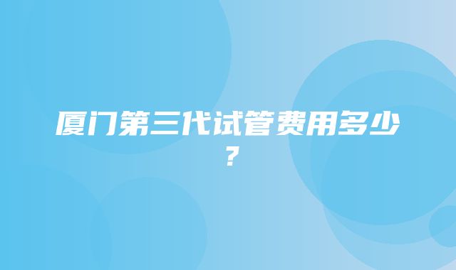 厦门第三代试管费用多少？