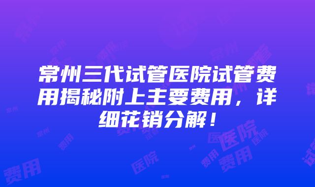 常州三代试管医院试管费用揭秘附上主要费用，详细花销分解！