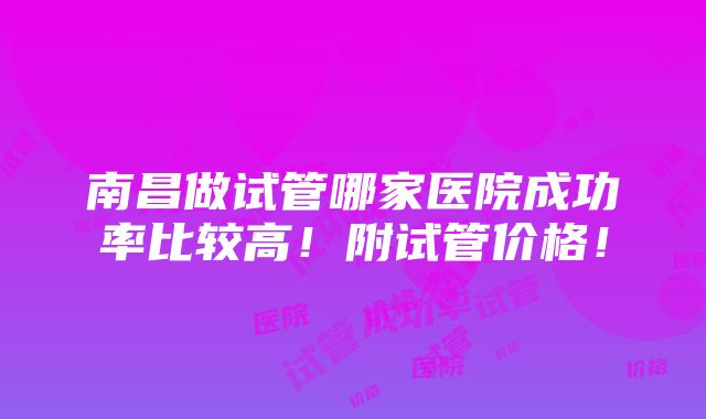 南昌做试管哪家医院成功率比较高！附试管价格！