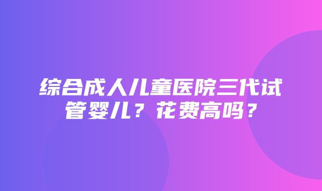 综合成人儿童医院三代试管婴儿？花费高吗？