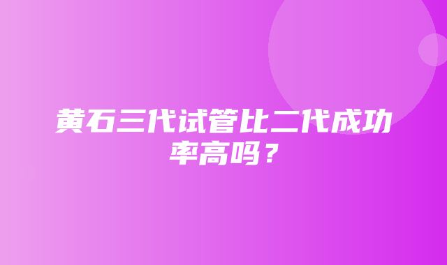 黄石三代试管比二代成功率高吗？