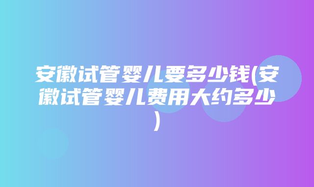 安徽试管婴儿要多少钱(安徽试管婴儿费用大约多少)