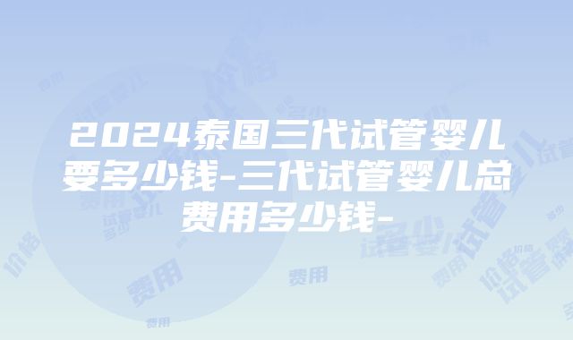 2024泰国三代试管婴儿要多少钱-三代试管婴儿总费用多少钱-