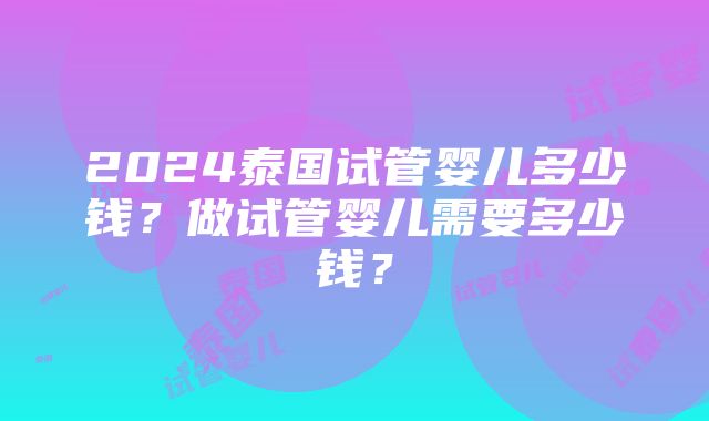 2024泰国试管婴儿多少钱？做试管婴儿需要多少钱？