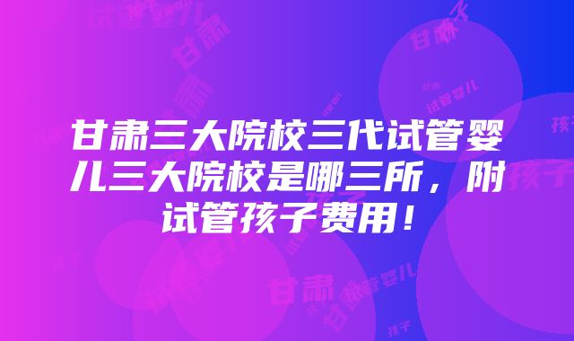 甘肃三大院校三代试管婴儿三大院校是哪三所，附试管孩子费用！