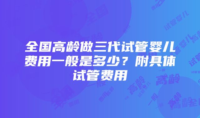 全国高龄做三代试管婴儿费用一般是多少？附具体试管费用