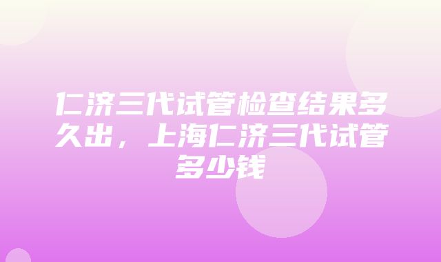 仁济三代试管检查结果多久出，上海仁济三代试管多少钱