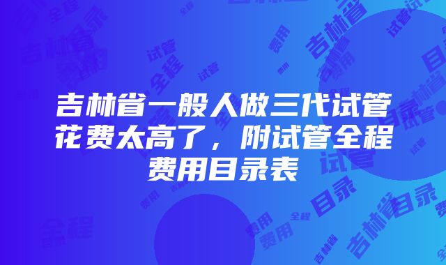 吉林省一般人做三代试管花费太高了，附试管全程费用目录表