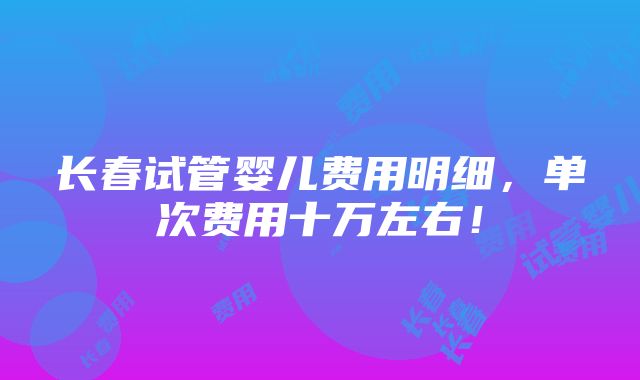 长春试管婴儿费用明细，单次费用十万左右！