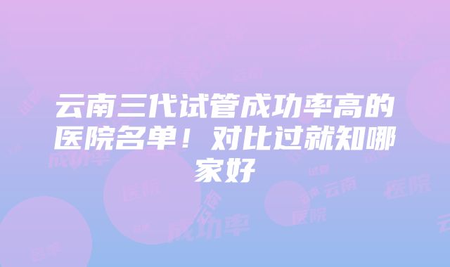 云南三代试管成功率高的医院名单！对比过就知哪家好