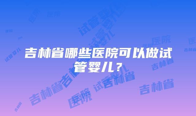 吉林省哪些医院可以做试管婴儿？