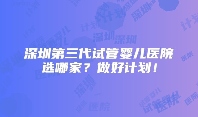 深圳第三代试管婴儿医院选哪家？做好计划！