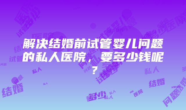 解决结婚前试管婴儿问题的私人医院，要多少钱呢？