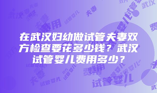 在武汉妇幼做试管夫妻双方检查要花多少钱？武汉试管婴儿费用多少？