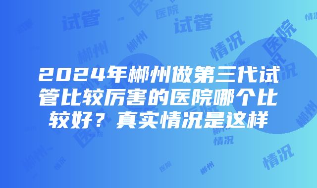 2024年郴州做第三代试管比较厉害的医院哪个比较好？真实情况是这样