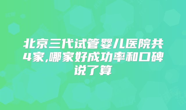 北京三代试管婴儿医院共4家,哪家好成功率和口碑说了算