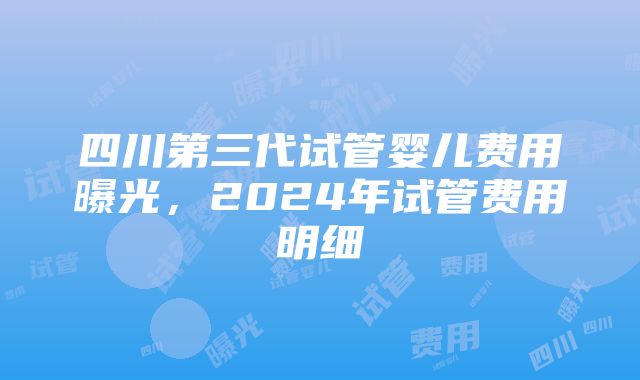 四川第三代试管婴儿费用曝光，2024年试管费用明细