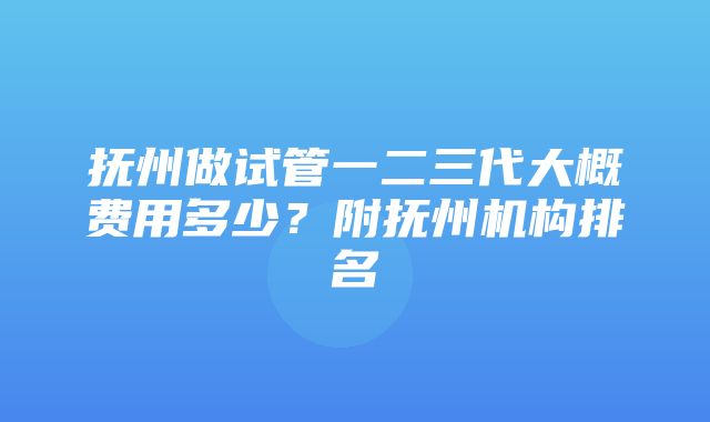 抚州做试管一二三代大概费用多少？附抚州机构排名