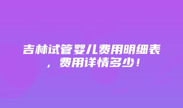 吉林试管婴儿费用明细表，费用详情多少！