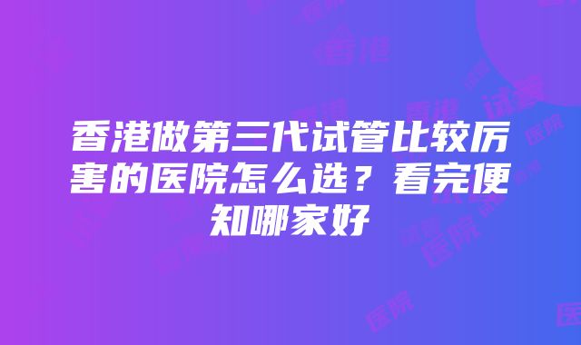 香港做第三代试管比较厉害的医院怎么选？看完便知哪家好