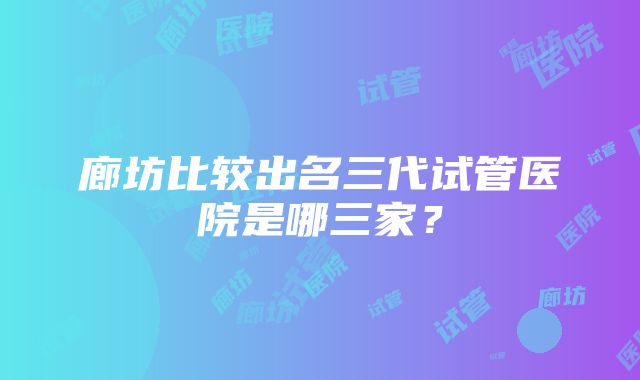 廊坊比较出名三代试管医院是哪三家？