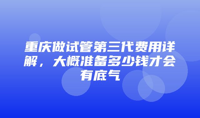 重庆做试管第三代费用详解，大概准备多少钱才会有底气