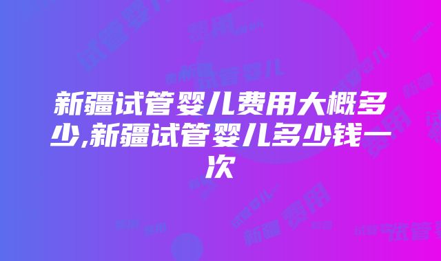 新疆试管婴儿费用大概多少,新疆试管婴儿多少钱一次