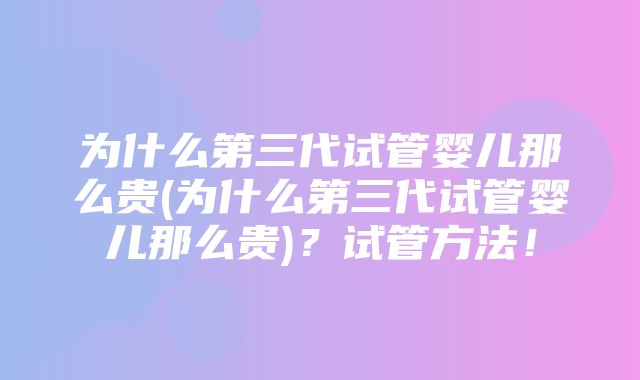 为什么第三代试管婴儿那么贵(为什么第三代试管婴儿那么贵)？试管方法！