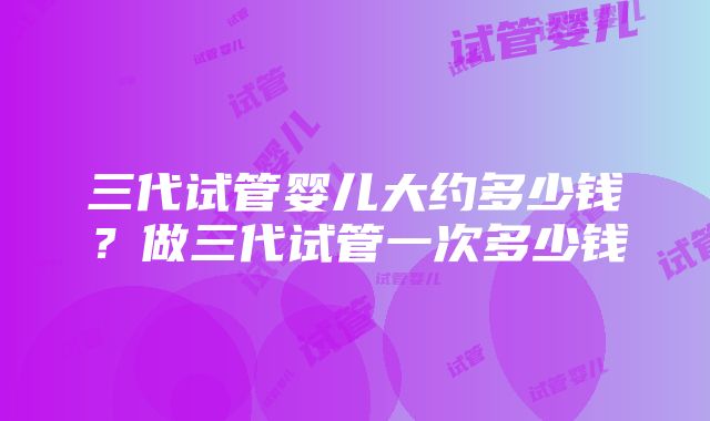 三代试管婴儿大约多少钱？做三代试管一次多少钱