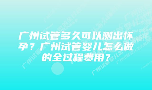 广州试管多久可以测出怀孕？广州试管婴儿怎么做的全过程费用？