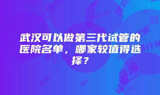 武汉可以做第三代试管的医院名单，哪家较值得选择？