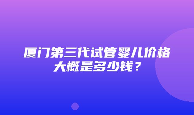 厦门第三代试管婴儿价格大概是多少钱？