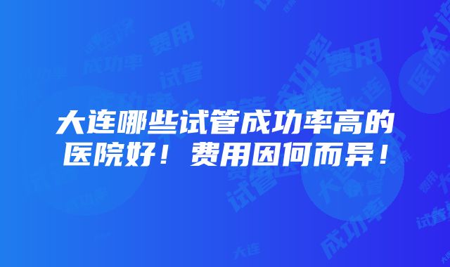 大连哪些试管成功率高的医院好！费用因何而异！