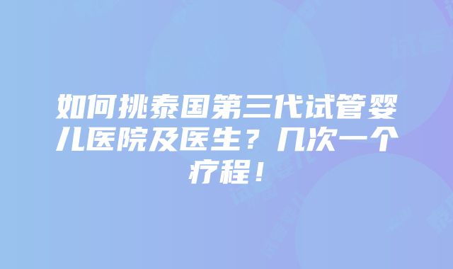 如何挑泰国第三代试管婴儿医院及医生？几次一个疗程！