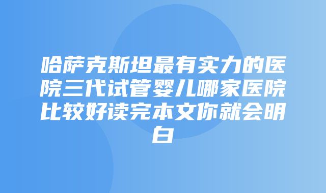 哈萨克斯坦最有实力的医院三代试管婴儿哪家医院比较好读完本文你就会明白