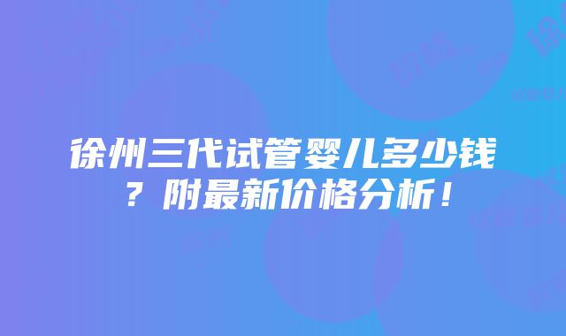 徐州三代试管婴儿多少钱？附最新价格分析！