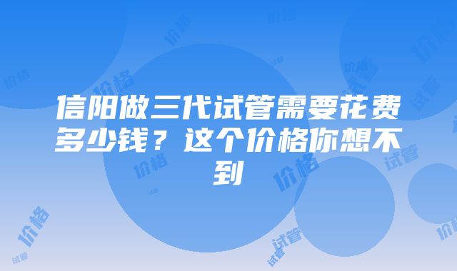 信阳做三代试管需要花费多少钱？这个价格你想不到