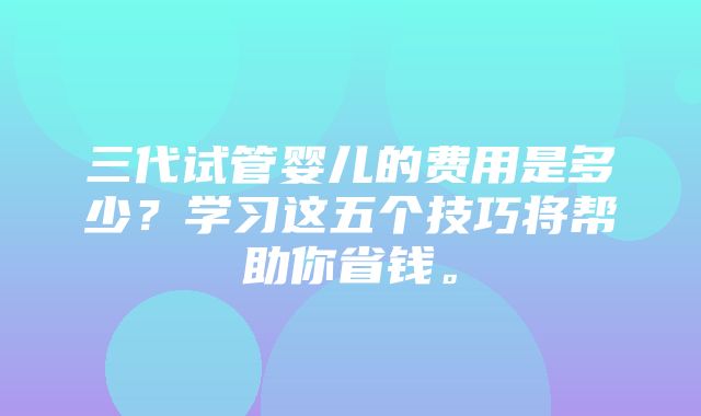 三代试管婴儿的费用是多少？学习这五个技巧将帮助你省钱。