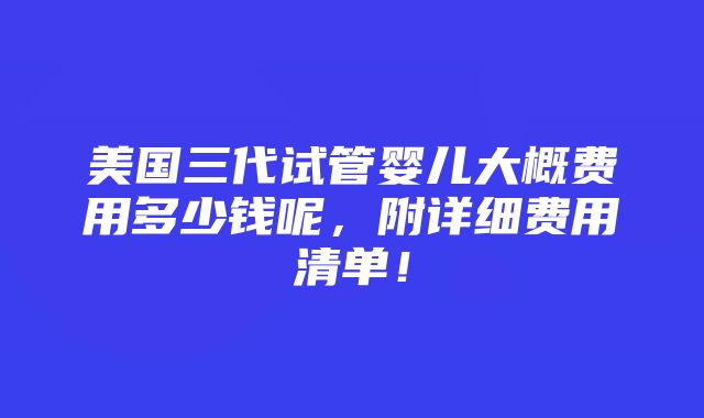 美国三代试管婴儿大概费用多少钱呢，附详细费用清单！